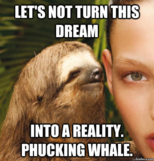 Let's not turn this dream into a reality. phucking whale.  rape sloth