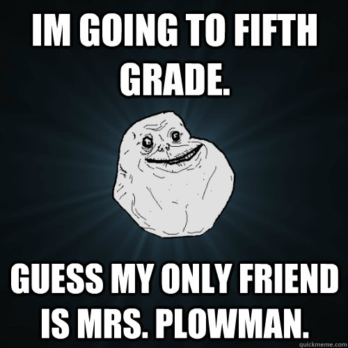 Im going to fifth grade. Guess my only friend is Mrs. Plowman. - Im going to fifth grade. Guess my only friend is Mrs. Plowman.  Forever Alone