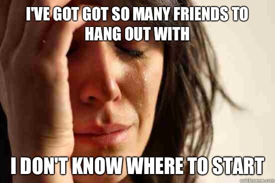 I've got got so many friends to hang out with I don't know where to start - I've got got so many friends to hang out with I don't know where to start  First World Problems