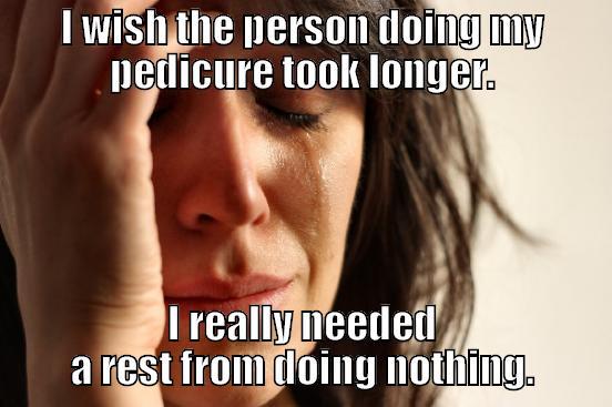 I WISH THE PERSON DOING MY PEDICURE TOOK LONGER. I REALLY NEEDED A REST FROM DOING NOTHING. First World Problems