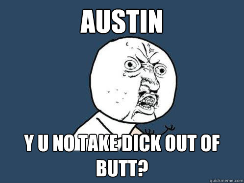 Austin Y u no take dick out of butt?  Y U No