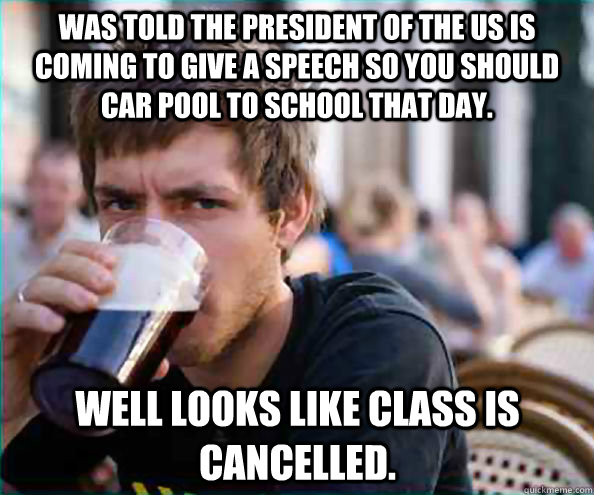 Was told the President of the US is coming to give a speech so you should car pool to school that day. Well looks like class is cancelled.   Lazy College Senior