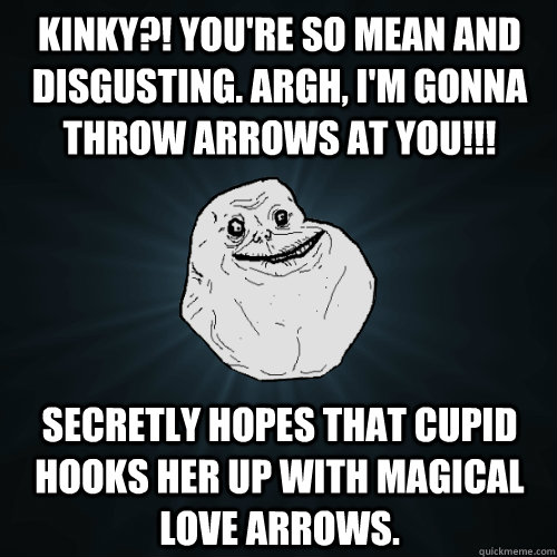 kinky?! You're so mean and disgusting. ARGH, I'm gonna throw arrows at you!!! Secretly Hopes that Cupid hooks her up with magical love arrows.  Forever Alone