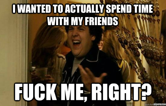 I wanted to actually spend time with my friends Fuck Me, Right?  