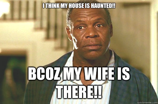 I THINK MY HOUSE IS HAUNTED!! BCOZ MY WIFE IS THERE!!  Glover getting old