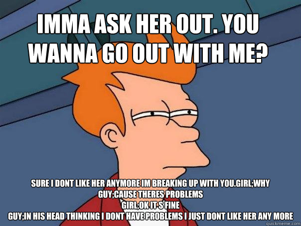 IMMA ASK HER OUT. YOU WANNA GO OUT WITH ME? SURE I DONT LIKE HER ANYMORE IM BREAKING UP WITH YOU.GIRL;WHY
GUY;CAUSE THERES PROBLEMS
GIRL;OK IT S FINE
GUY;IN HIS HEAD THINKING I DONT HAVE PROBLEMS I JUST DONT LIKE HER ANY MORE  Futurama Fry
