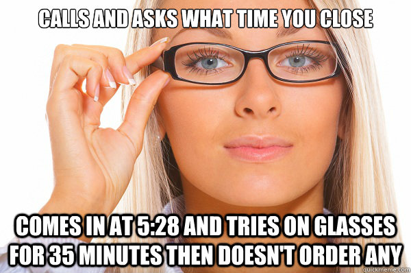 Calls and asks what time you close Comes in at 5:28 and tries on glasses for 35 minutes then doesn't order any - Calls and asks what time you close Comes in at 5:28 and tries on glasses for 35 minutes then doesn't order any  Scumbag optometrist customer