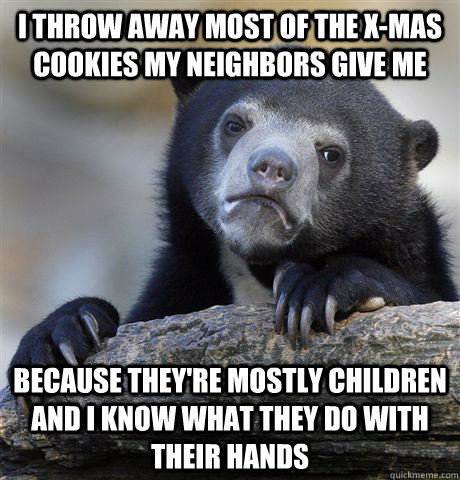 I throw away most of the x-mas cookies my neighbors give me because they're mostly children and i know what they do with their hands  Confession Bear