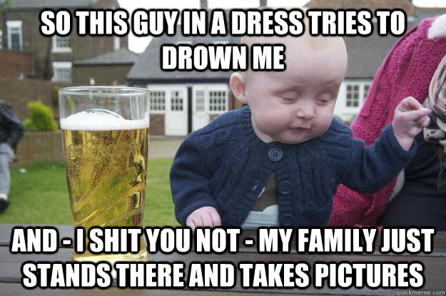 So this guy in a dress tries to drown me And - I shit you not - My family just stands there and takes pictures   drunk baby