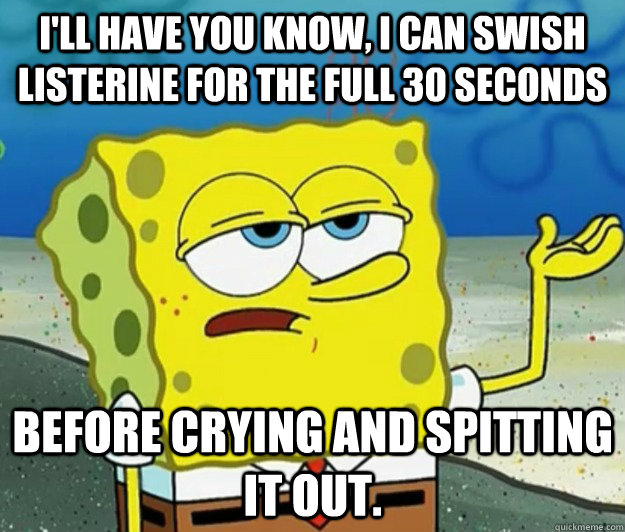 I'll have you know, I can swish Listerine for the full 30 seconds before crying and spitting it out.  - I'll have you know, I can swish Listerine for the full 30 seconds before crying and spitting it out.   Tough Spongebob