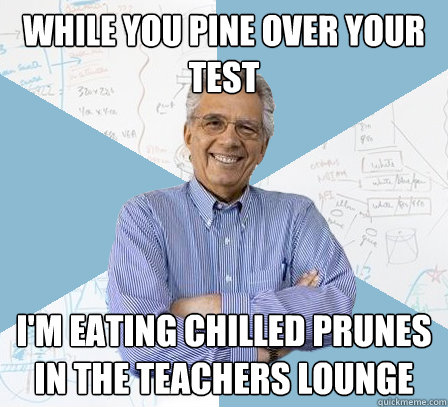 While you pine over your test I'm eating chilled prunes in the teachers lounge  EngineeringProfessor