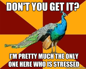 Don't you get it? I'm pretty much the only one here who is stressed  Thespian Peacock