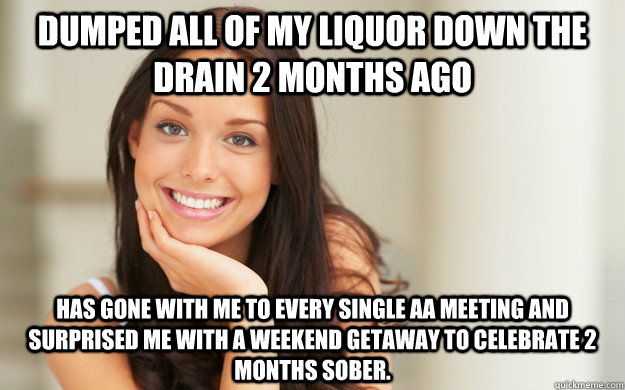 Dumped all of my liquor down the drain 2 months ago has gone with me to every single AA meeting and surprised me with a weekend getaway to celebrate 2 months sober.   Good Girl Gina