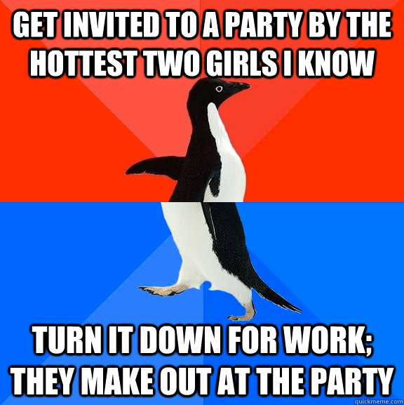 get invited to a party by the hottest two girls i know turn it down for work; they make out at the party  Socially Awesome Awkward Penguin
