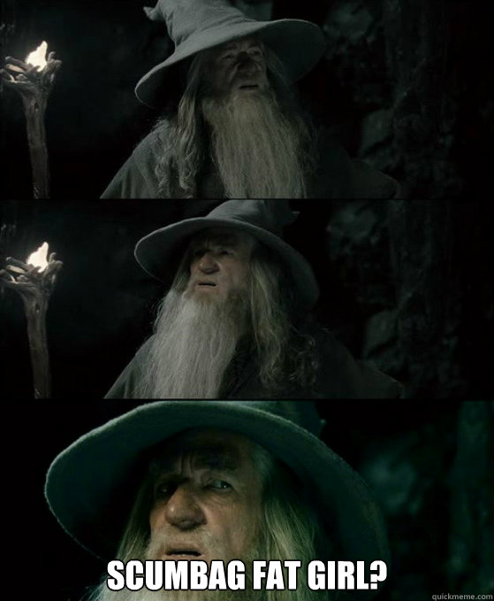  Scumbag fat girl?  Confused Gandalf
