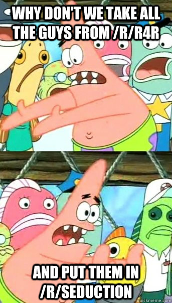 Why don't we take all the guys from /r/R4R And put them in /r/seduction  Push it somewhere else Patrick