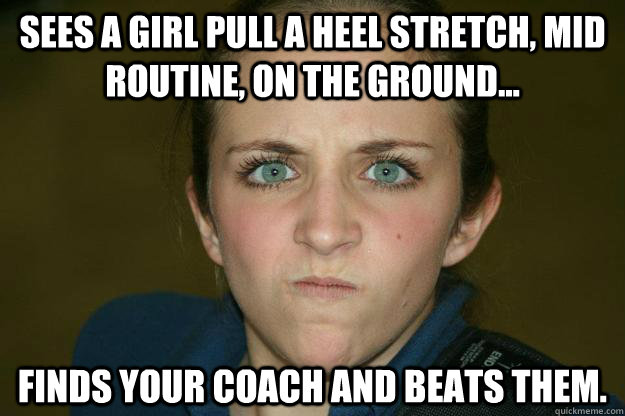 Sees a girl pull a heel stretch, mid routine, on the ground... Finds your coach and beats them.  Angry Cheer Coach