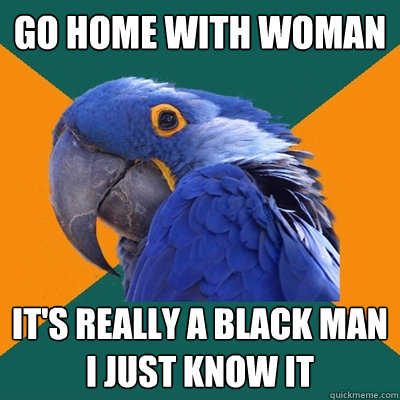 go home with woman it's really a black man i just know it  Paranoid Parrot