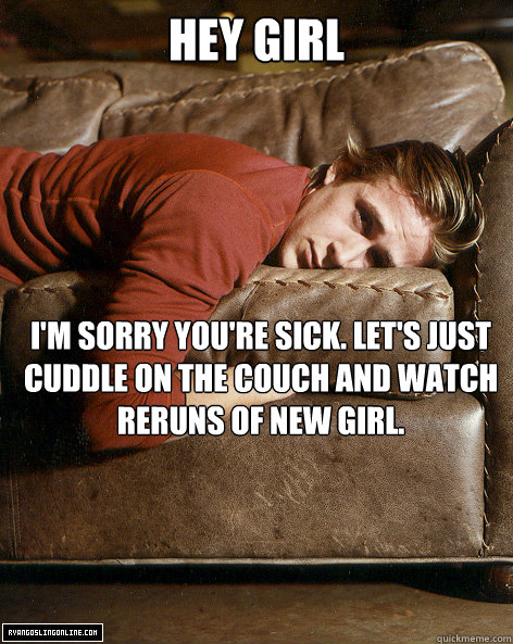 hey girl I'm sorry you're sick. Let's just cuddle on the couch and watch reruns of New Girl.  Ryan Gosling Hey Girl