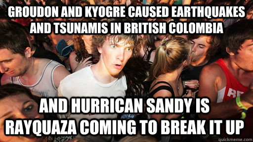 groudon and kyogre caused earthquakes and tsunamis in british colombia and hurrican sandy is rayquaza coming to break it up - groudon and kyogre caused earthquakes and tsunamis in british colombia and hurrican sandy is rayquaza coming to break it up  Sudden Clarity Clarence