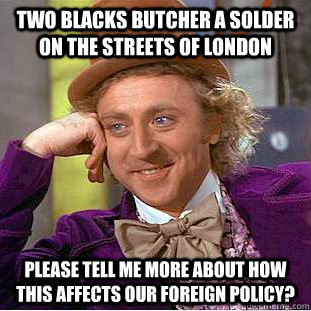 Two blacks butcher a solder on the streets of London please tell me more about how this affects our foreign policy?  Condescending Wonka
