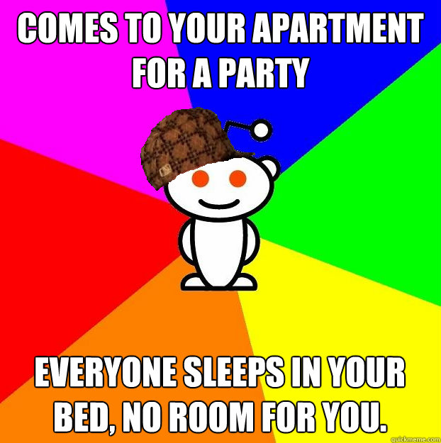comes to your apartment for a party Everyone sleeps in your bed, no room for you.    Scumbag Redditor
