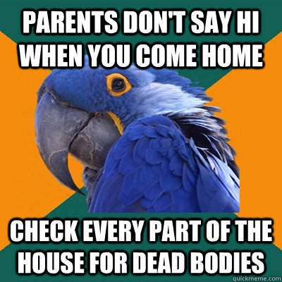 parents don't say hi when you come home check every part of the house for dead bodies  Paranoid Parrot