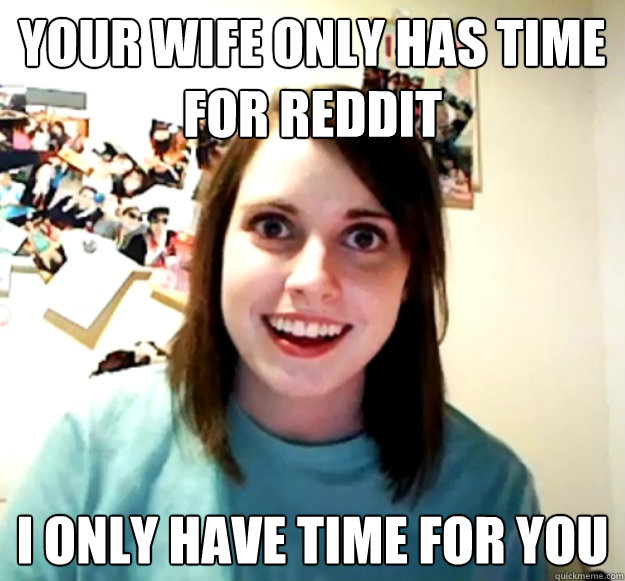 your wife only has time for reddit i only have time for you  Overly Attached Girlfriend