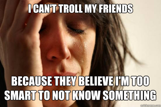 I can't troll my friends
 because they believe I'm too smart to not know something  First World Problems