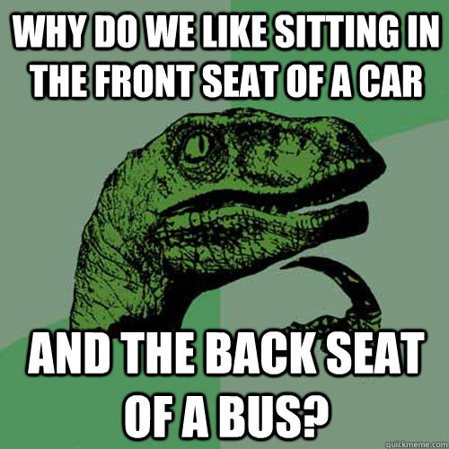 WHY DO WE LIKE SITTING IN THE FRONT SEAT OF A CAR AND THE BACK SEAT OF A BUS?  Philosoraptor