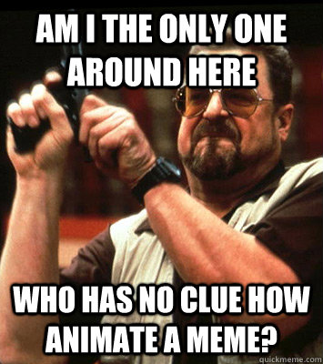 AM I THE ONLY ONE AROUND HERE  Who has no clue how animate a meme? - AM I THE ONLY ONE AROUND HERE  Who has no clue how animate a meme?  Misc