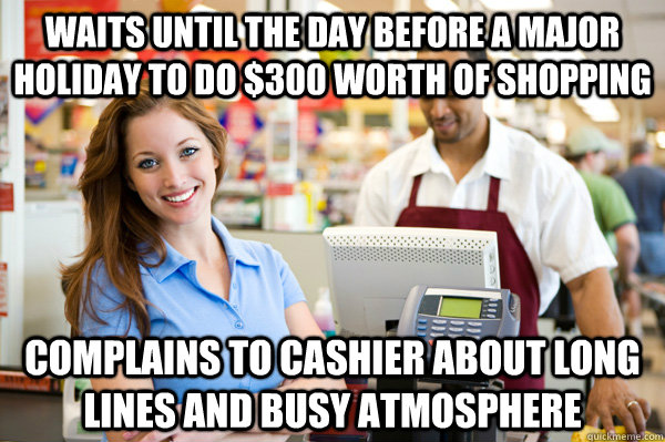 WAITS UNTIL THE DAY BEFORE A MAJOR HOLIDAY TO DO $300 WORTH OF SHOPPING COMPLAINS TO CASHIER ABOUT LONG LINES AND BUSY ATMOSPHERE  