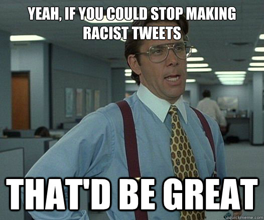 Yeah, if you could stop making racist tweets That'd be great  Lumbergh