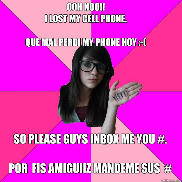 ooh noo!! 
I lost my cell phone.

que mal perdi my phone hoy :-( so please guys inbox me you #.

por  fis amiguiiz mandeme sus  #   - ooh noo!! 
I lost my cell phone.

que mal perdi my phone hoy :-( so please guys inbox me you #.

por  fis amiguiiz mandeme sus  #    Idiot Nerd Girl
