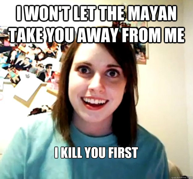 I won't let the mayan take you away from me I kill you first  Overly Attached Girlfriend