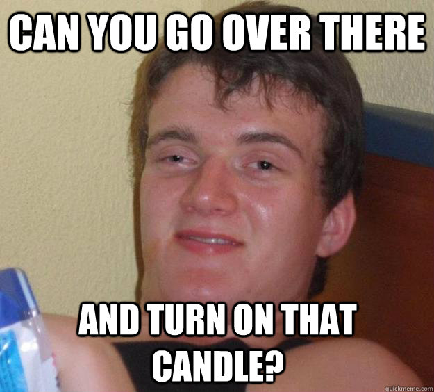 Can you go over there and turn on that candle?  10 Guy