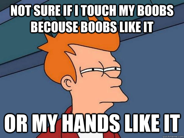 Not sure if I touch my boobs becouse boobs like it Or my hands like it   Not sure Fry