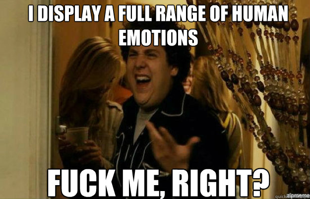 I display a full range of human emotions FUCK ME, RIGHT?  fuck me right