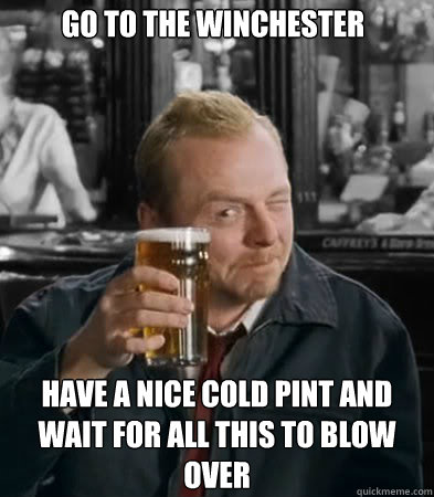 go to the winchester have a nice cold pint and wait for all this to blow over  Shaun of The Dead