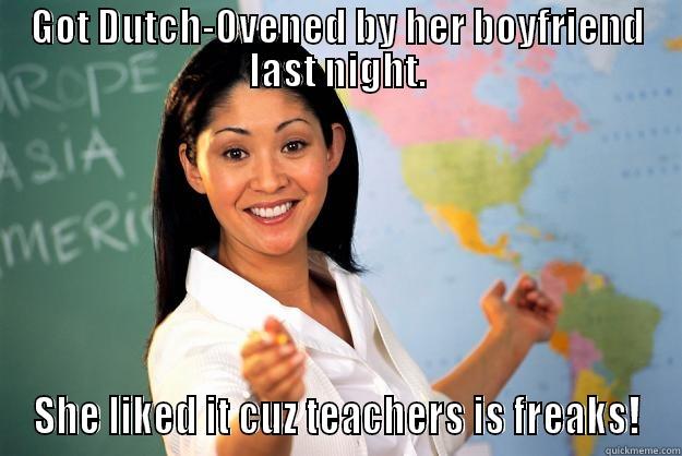 GOT DUTCH-OVENED BY HER BOYFRIEND LAST NIGHT. SHE LIKED IT CUZ TEACHERS IS FREAKS! Unhelpful High School Teacher