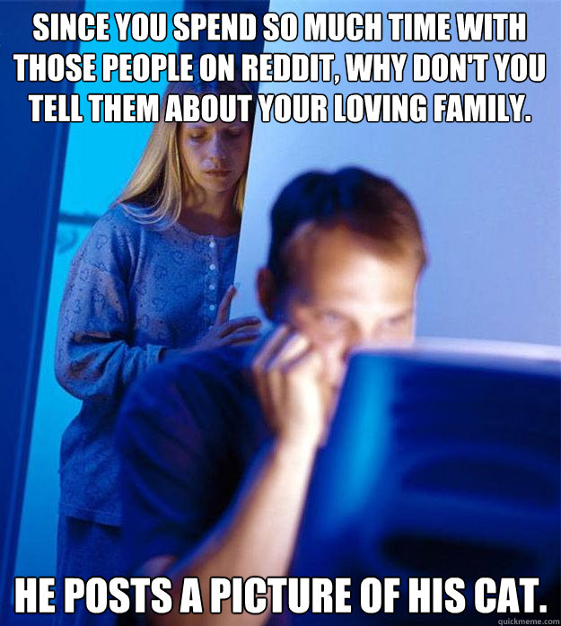 Since you spend so much time with those people on reddit, why don't you tell them about your loving family. He posts a picture of his cat.  Redditors Wife