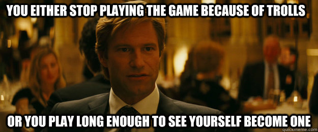 You either stop playing the game because of trolls or you play long enough to see yourself become one  