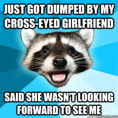 Just got dumped by my cross-eyed girlfriend said she wasn't looking forward to see me   