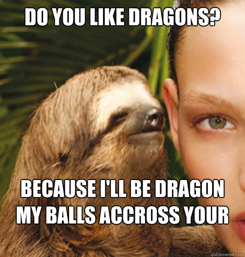 Do you like Dragons? Because i'll be dragon my balls accross your face  Whispering Sloth