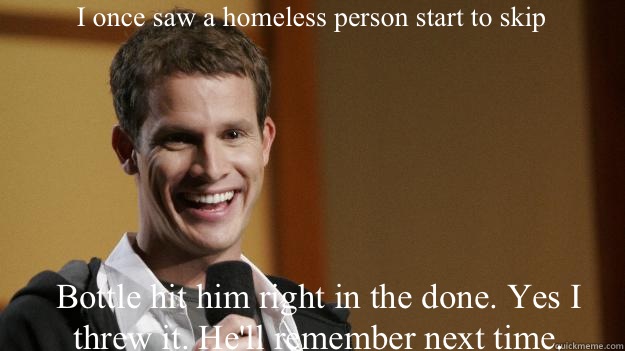 I once saw a homeless person start to skip Bottle hit him right in the done. Yes I threw it. He'll remember next time.   Daniel Tosh