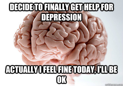 Decide to finally get help for depression Actually i feel fine today, i'll be ok  Scumbag Brain