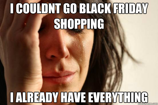 i couldnt go black friday shopping i already have everything  First World Problems