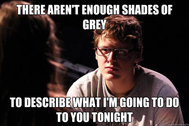 There aren't enough shades of grey to describe what I'm going to do to you tonight  
