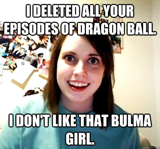 I deleted all your episodes of dragon ball. I don't like that bulma girl.  Overly Attached Girlfriend