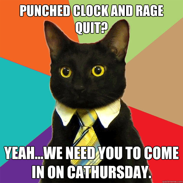 Punched clock and rage quit?  Yeah...we need you to come in on Cathursday.   Business Cat